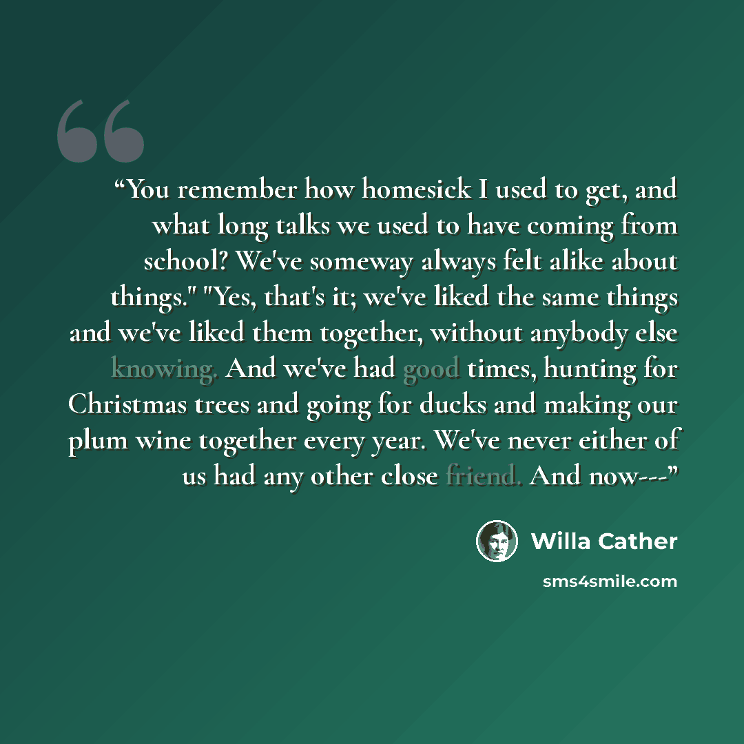 “You remember how homesick I used to get, and what long talks we used to have coming from school? We've someway always felt alike about things." "Yes, that's it; we've liked the same things and we've liked them together, without anybody else knowing. And we've had good times, hunting for Christmas…” quote by Willa Cather