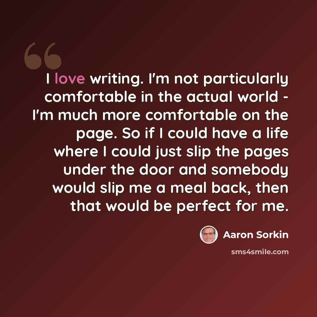 “I love writing. I'm not particularly comfortable in the actual world - I'm much more comfortable on the page. So if I could have a life where I could just slip the pages under the door and somebody would slip me a meal back, then that would be perfect for me.” quote by Aaron Sorkin