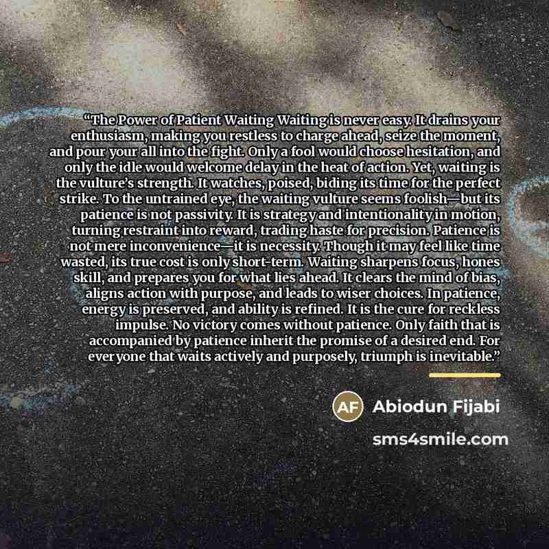 “The Power of Patient Waiting Waiting is never easy. It drains your enthusiasm, making you restless to charge ahead, seize the moment, and pour your all into the fight. Only a fool would choose hesitation, and only the idle would welcome delay in the heat of action. Yet, waiting is the vulture’s…” quote by Abiodun Fijabi