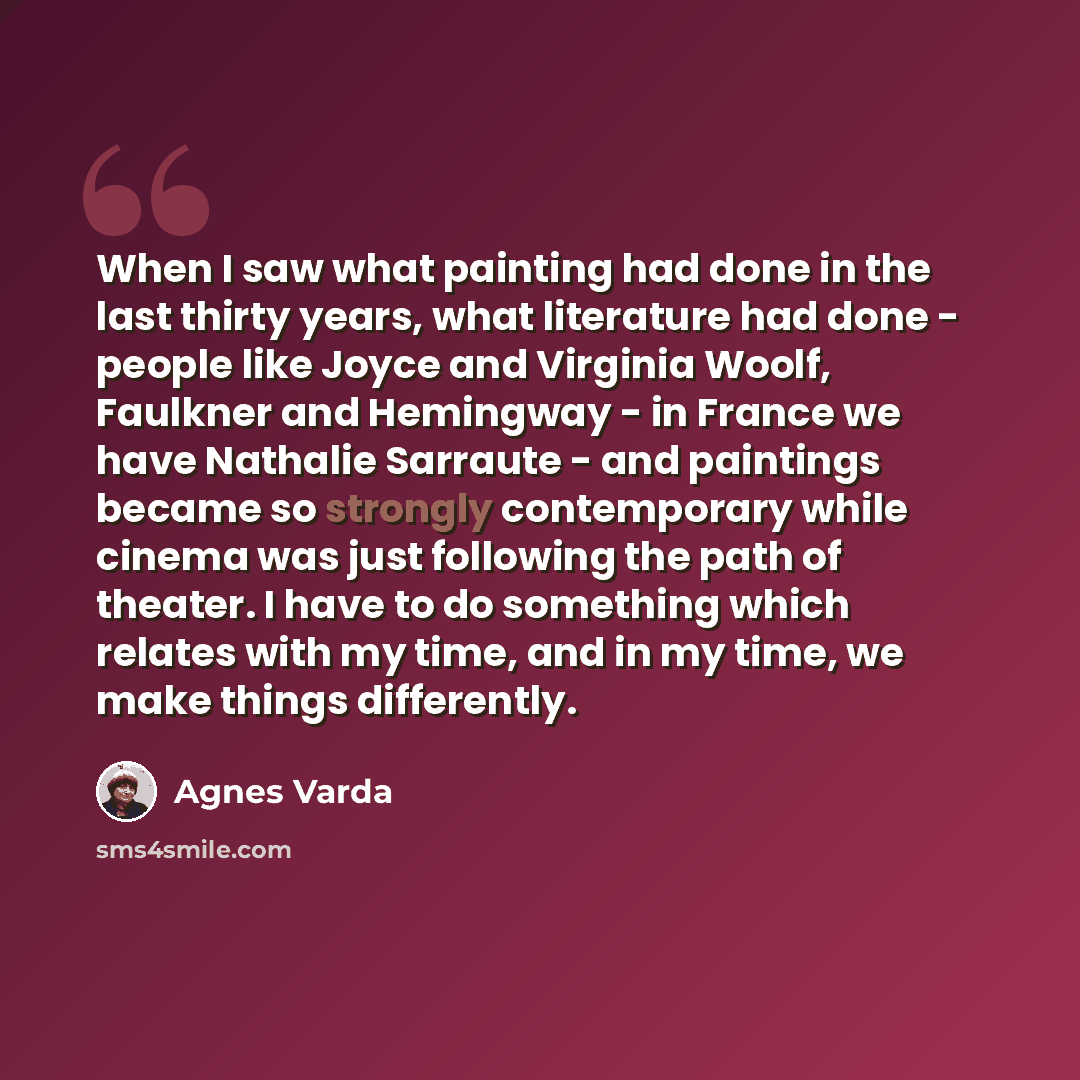“When I saw what painting had done in the last thirty years, what literature had done - people like Joyce and Virginia Woolf, Faulkner and Hemingway - in France we have Nathalie Sarraute - and paintings became so strongly contemporary while cinema was just following the path of theater. I have to…” quote by Agnes Varda