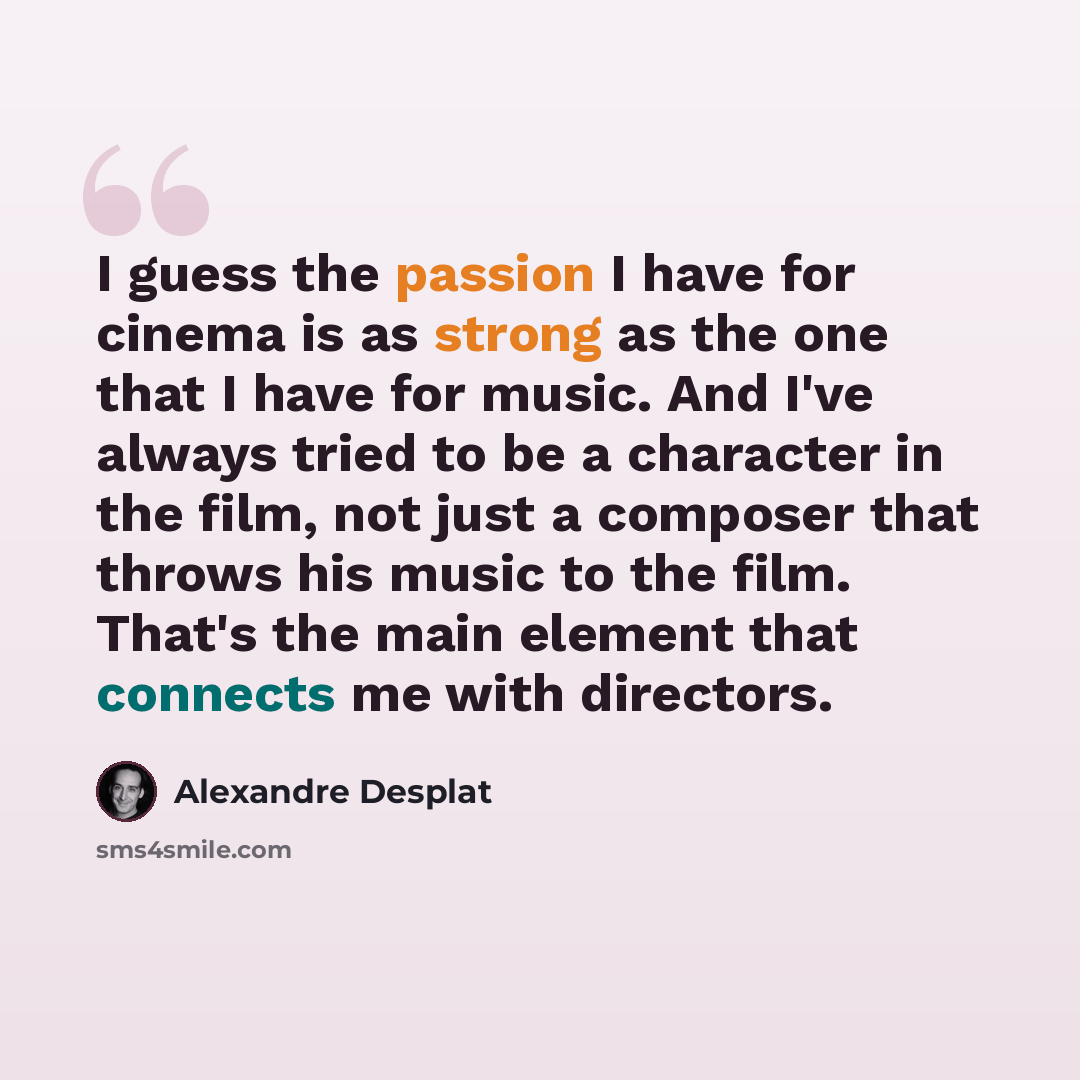 “I guess the passion I have for cinema is as strong as the one that I have for music. And I've always tried to be a character in the film, not just a composer that throws his music to the film. That's the main element that connects me with directors.” quote by Alexandre Desplat