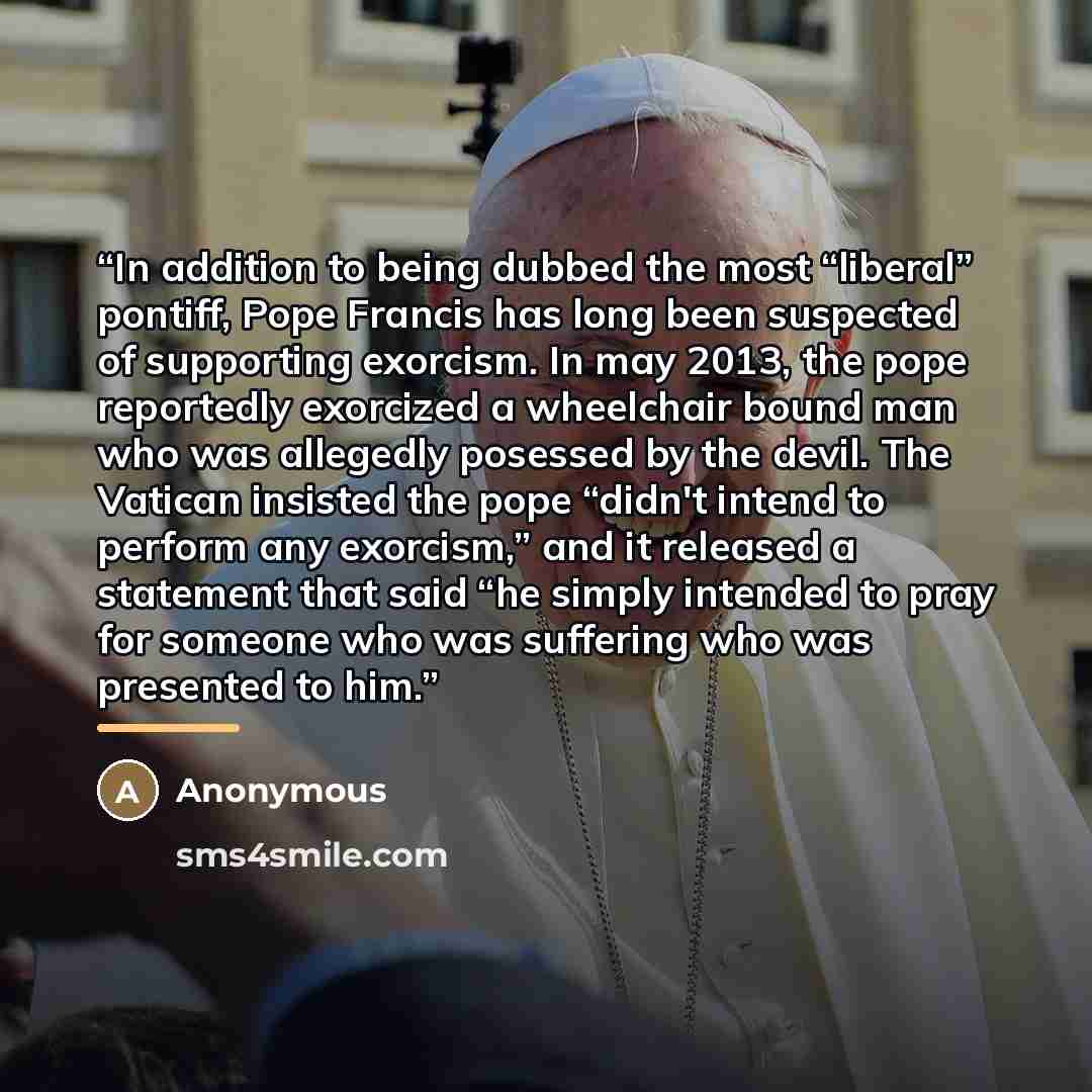 “In addition to being dubbed the most “liberal” pontiff, Pope Francis has long been suspected of supporting exorcism. In may 2013, the pope reportedly exorcized a wheelchair bound man who was allegedly posessed by the devil. The Vatican insisted the pope “didn't intend to perform any exorcism,” and…” quote by Anonymous