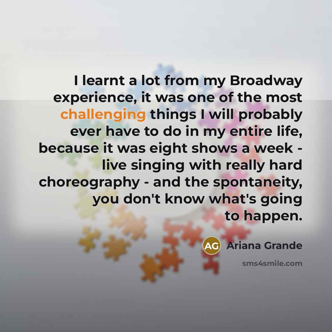 “I learnt a lot from my Broadway experience, it was one of the most challenging things I will probably ever have to do in my entire life, because it was eight shows a week - live singing with really hard choreography - and the spontaneity, you don't know what's going to happen.” quote by Ariana Grande
