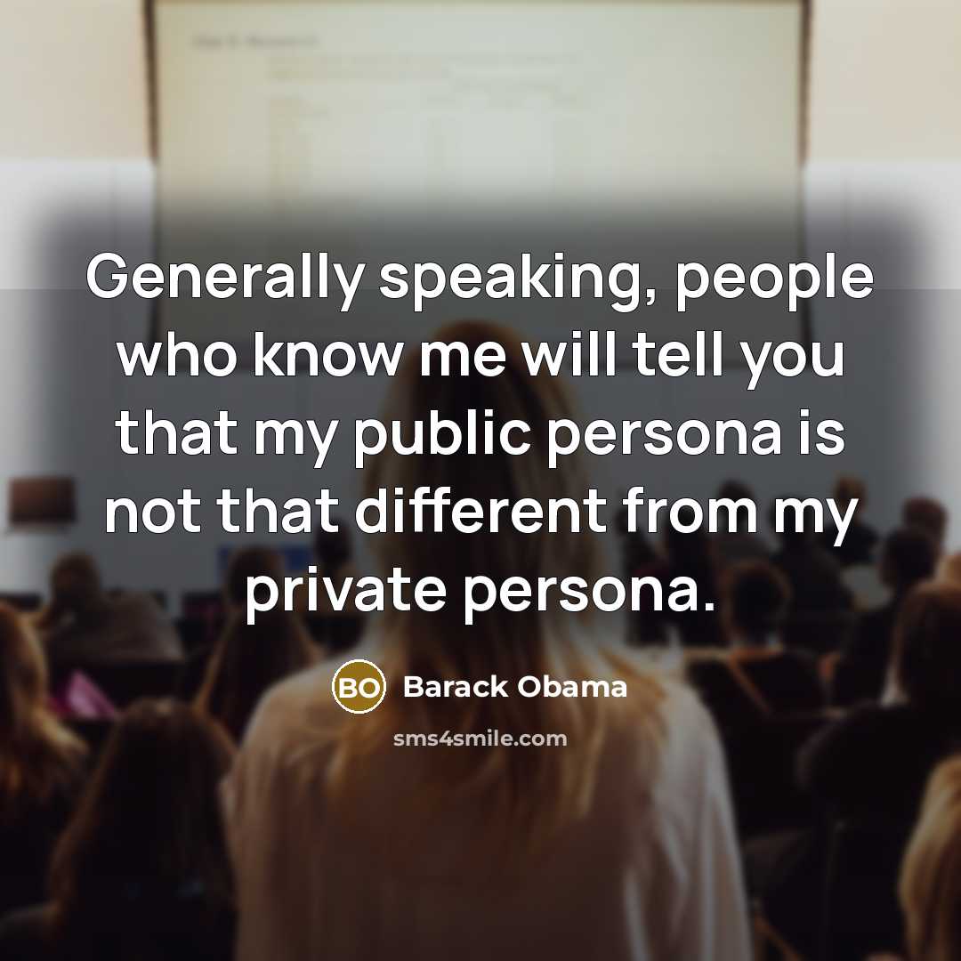 “Generally speaking, people who know me will tell you that my public persona is not that different from my private persona.” quote by Barack Obama