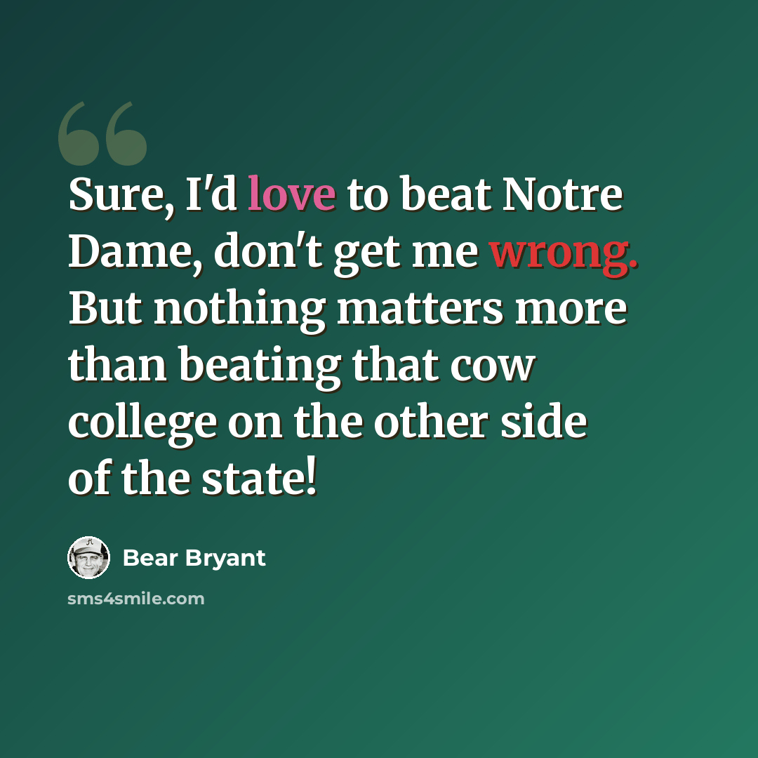 “Sure, I'd love to beat Notre Dame, don't get me wrong. But nothing matters more than beating that cow college on the other side of the state!” quote by Bear Bryant