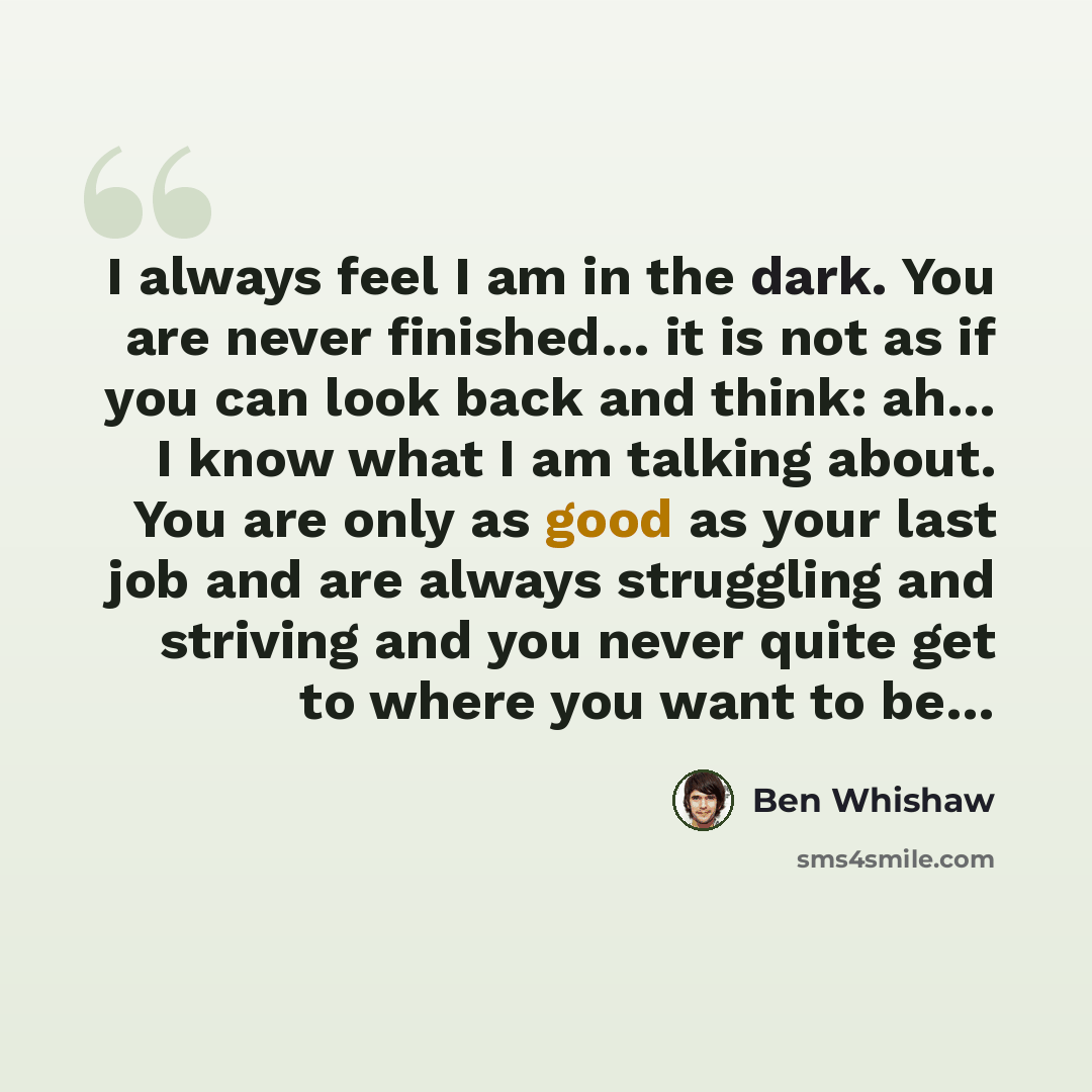 “I always feel I am in the dark. You are never finished… it is not as if you can look back and think: ah… I know what I am talking about. You are only as good as your last job and are always struggling and striving and you never quite get to where you want to be…” quote by Ben Whishaw