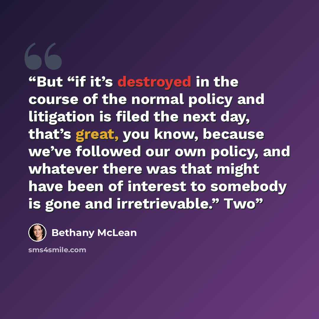 “But “if it’s destroyed in the course of the normal policy and litigation is filed the next day, that’s great, you know, because we’ve followed our own policy, and whatever there was that might have been of interest to somebody is gone and irretrievable.” Two” quote by Bethany McLean