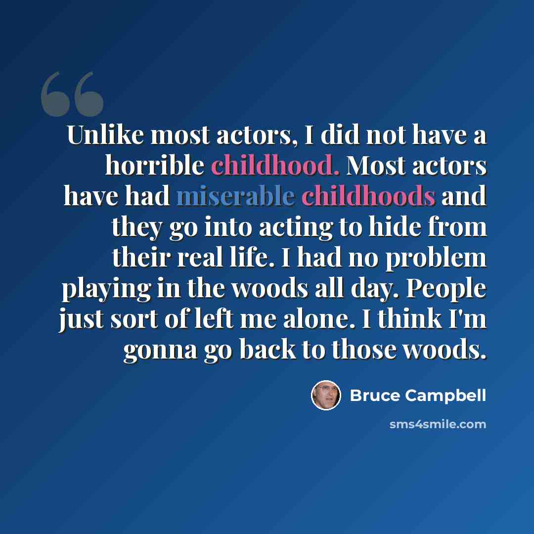 “Unlike most actors, I did not have a horrible childhood. Most actors have had miserable childhoods and they go into acting to hide from their real life. I had no problem playing in the woods all day. People just sort of left me alone. I think I'm gonna go back to those woods.” quote by Bruce Campbell
