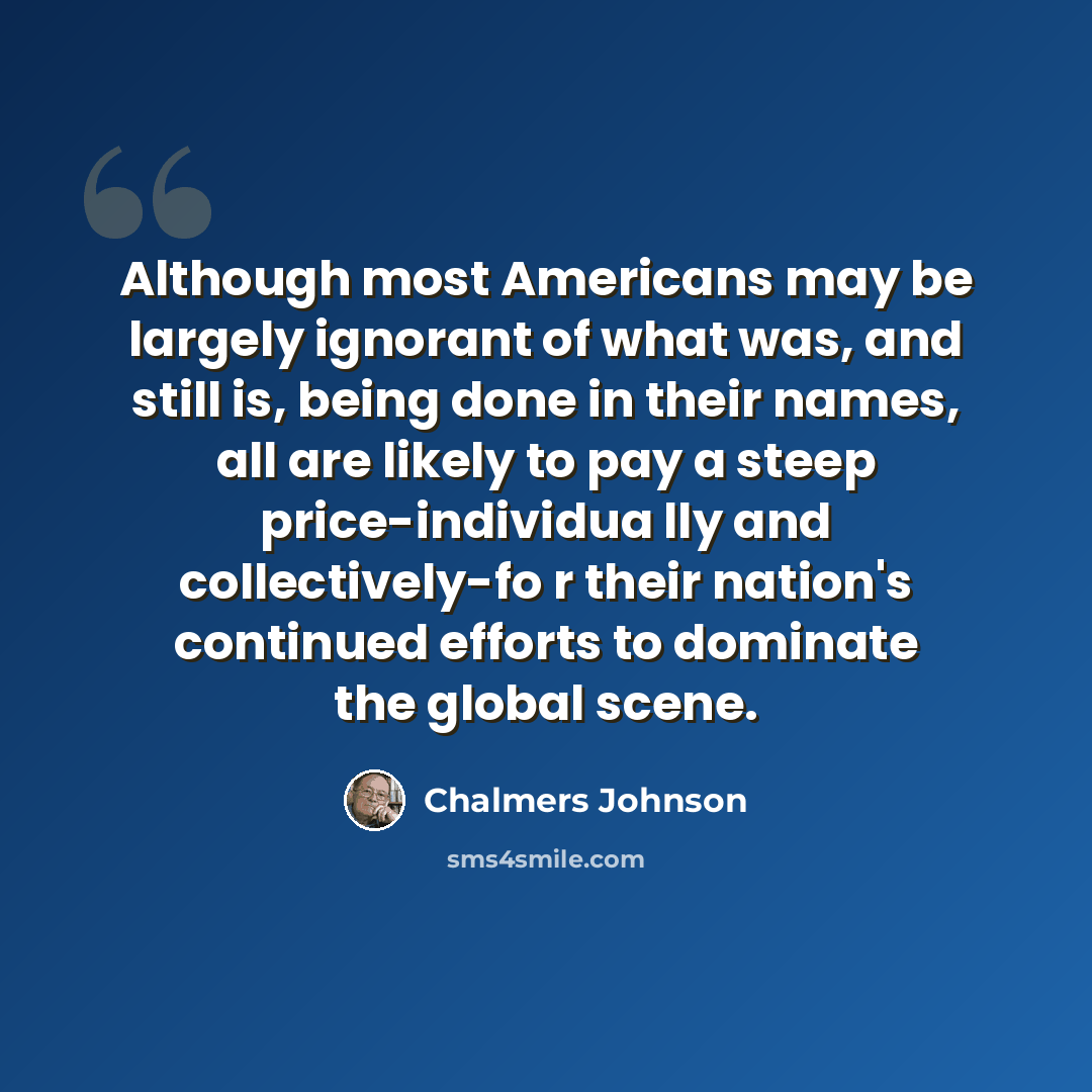 “Although most Americans may be largely ignorant of what was, and still is, being done in their names, all are likely to pay a steep price-individua lly and collectively-fo r their nation's continued efforts to dominate the global scene.” quote by Chalmers Johnson