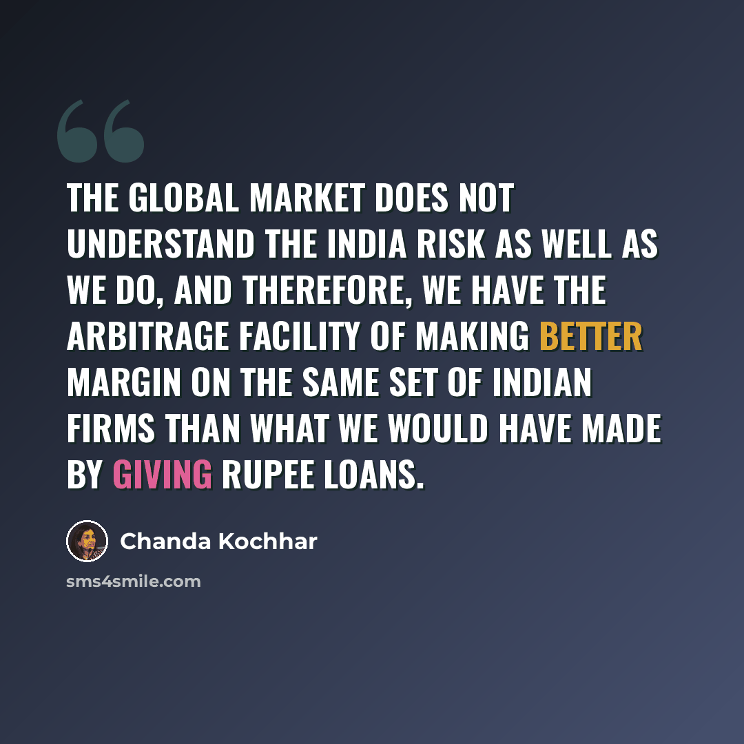 “The global market does not understand the India risk as well as we do, and therefore, we have the arbitrage facility of making better margin on the same set of Indian firms than what we would have made by giving rupee loans.” quote by Chanda Kochhar