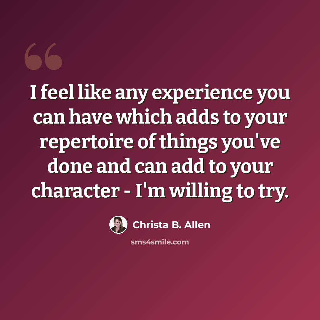 “I feel like any experience you can have which adds to your repertoire of things you've done and can add to your character - I'm willing to try.” quote by Christa B. Allen