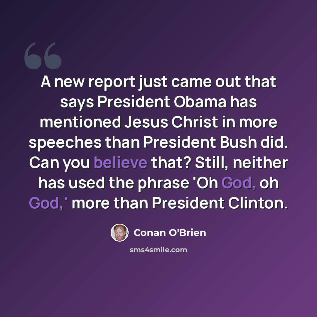 “A new report just came out that says President Obama has mentioned Jesus Christ in more speeches than President Bush did. Can you believe that? Still, neither has used the phrase 'Oh God, oh God,' more than President Clinton.” quote by Conan O'Brien
