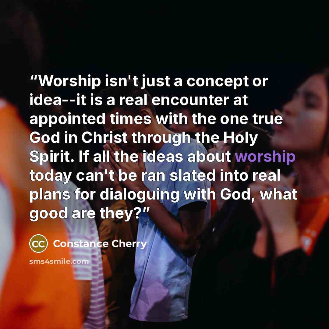 “Worship isn't just a concept or idea--it is a real encounter at appointed times with the one true God in Christ through the Holy Spirit. If all the ideas about worship today can't be ran slated into real plans for dialoguing with God, what good are they?” quote by Constance Cherry