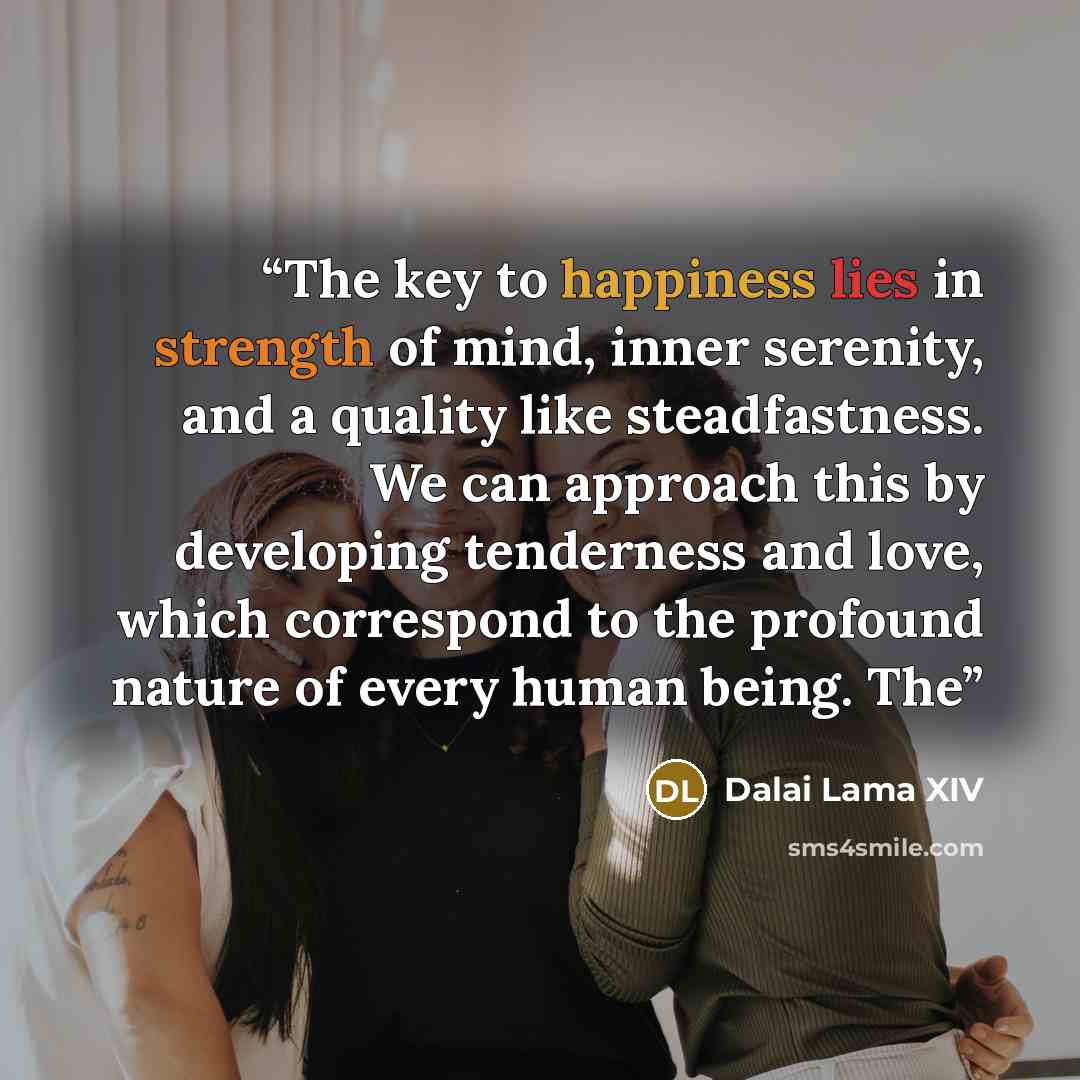 “The key to happiness lies in strength of mind, inner serenity, and a quality like steadfastness. We can approach this by developing tenderness and love, which correspond to the profound nature of every human being. The” quote by Dalai Lama XIV