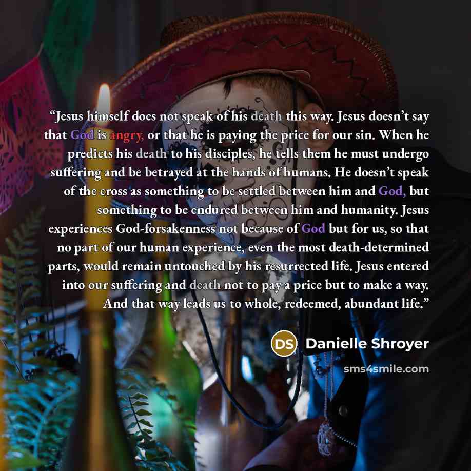 “Jesus himself does not speak of his death this way. Jesus doesn’t say that God is angry, or that he is paying the price for our sin. When he predicts his death to his disciples, he tells them he must undergo suffering and be betrayed at the hands of humans. He doesn’t speak of the cross as…” quote by Danielle Shroyer