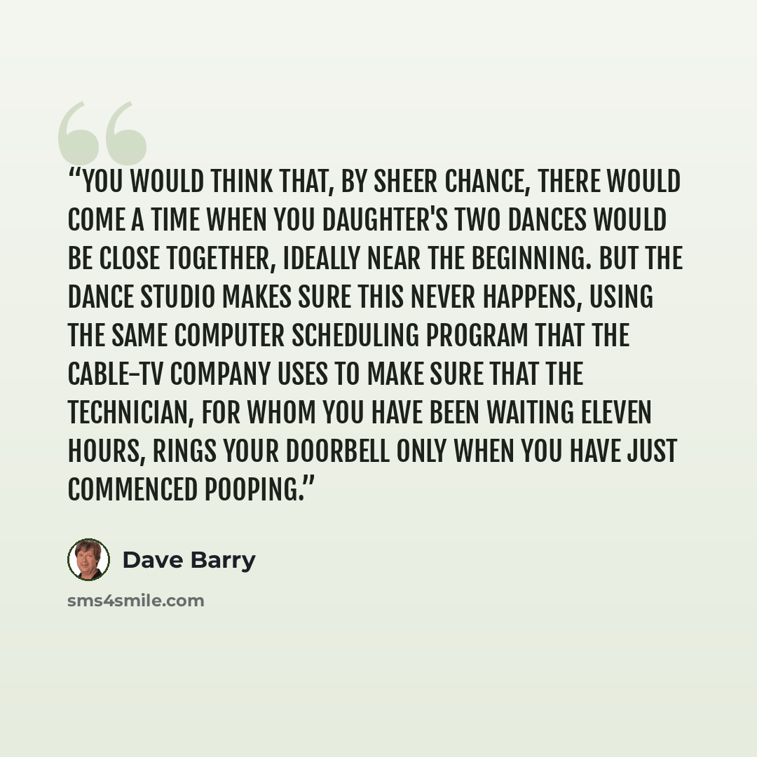 “You would think that, by sheer chance, there would come a time when you daughter's two dances would be close together, ideally near the beginning. But the dance studio makes sure this never happens, using the same computer scheduling program that the cable-TV company uses to make sure that the…” quote by Dave Barry