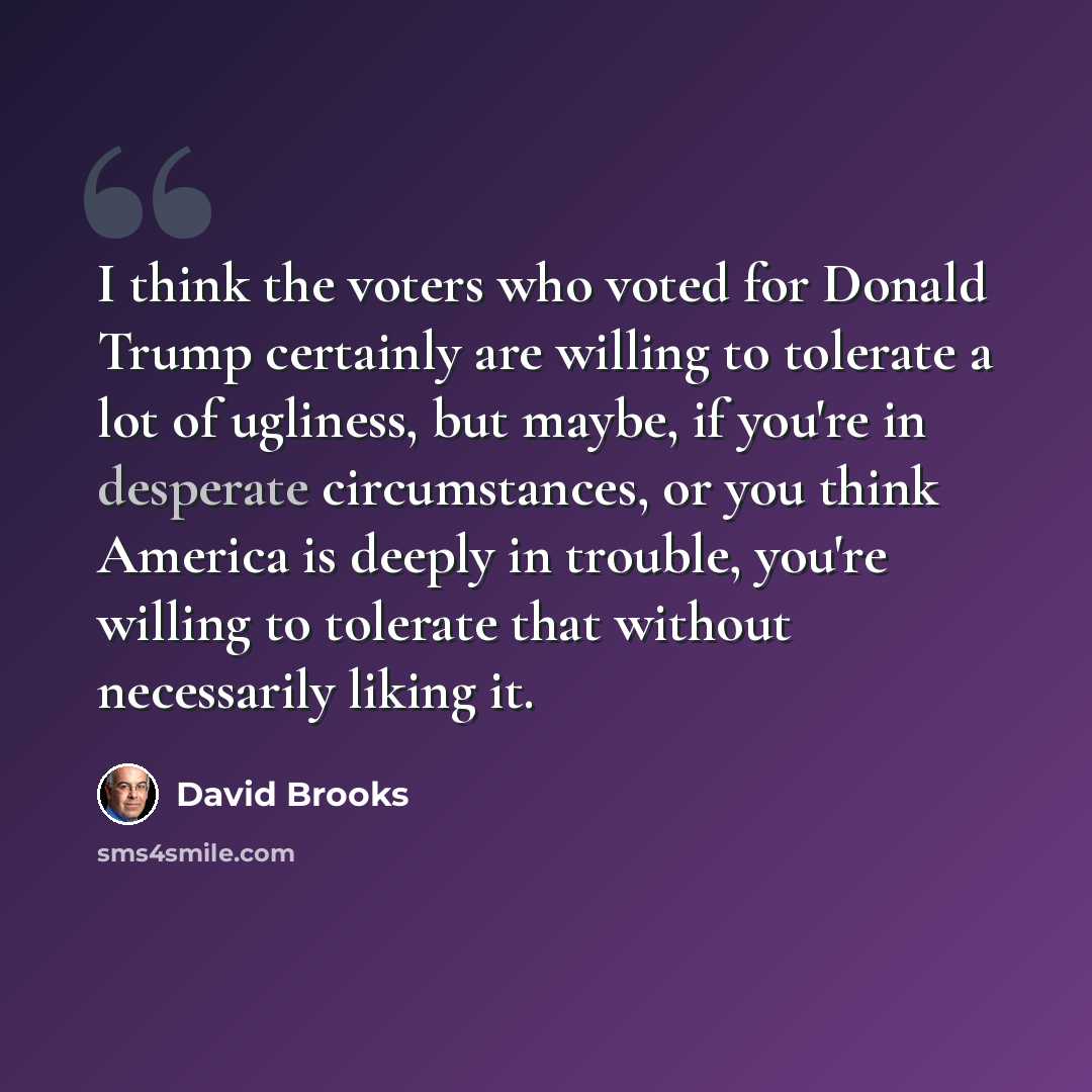 “I think the voters who voted for Donald Trump certainly are willing to tolerate a lot of ugliness, but maybe, if you're in desperate circumstances, or you think America is deeply in trouble, you're willing to tolerate that without necessarily liking it.” quote by David Brooks