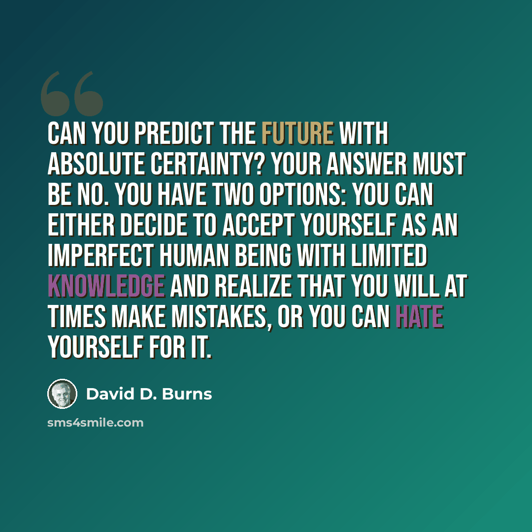 “Can you predict the future with absolute certainty? Your answer must be no. You have two options: You can either decide to accept yourself as an imperfect human being with limited knowledge and realize that you will at times make mistakes, or you can hate yourself for it.” quote by David D. Burns
