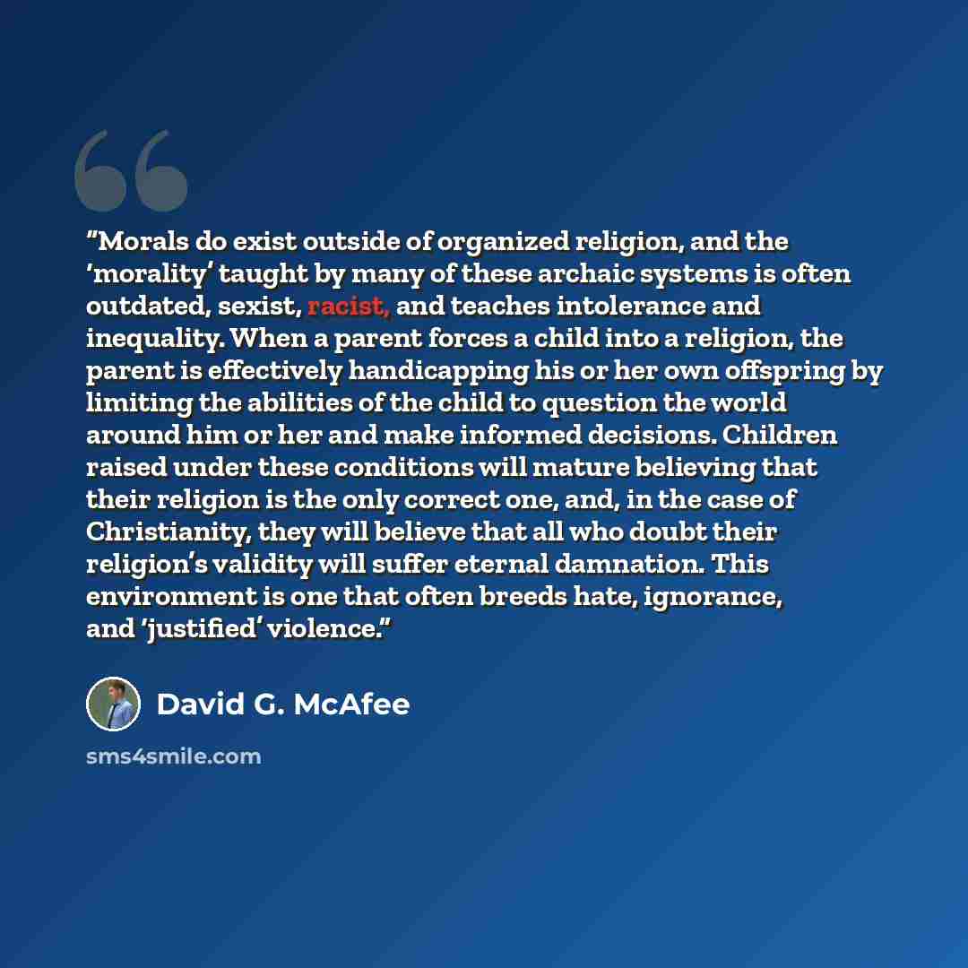 “Morals do exist outside of organized religion, and the ‘morality’ taught by many of these archaic systems is often outdated, sexist, racist, and teaches intolerance and inequality. When a parent forces a child into a religion, the parent is effectively handicapping his or her own offspring by…” quote by David G. McAfee