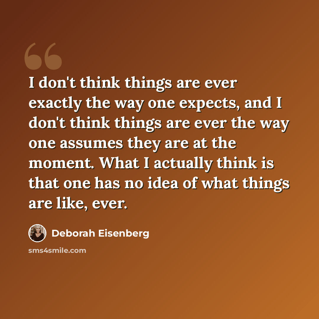 “I don't think things are ever exactly the way one expects, and I don't think things are ever the way one assumes they are at the moment. What I actually think is that one has no idea of what things are like, ever.” quote by Deborah Eisenberg