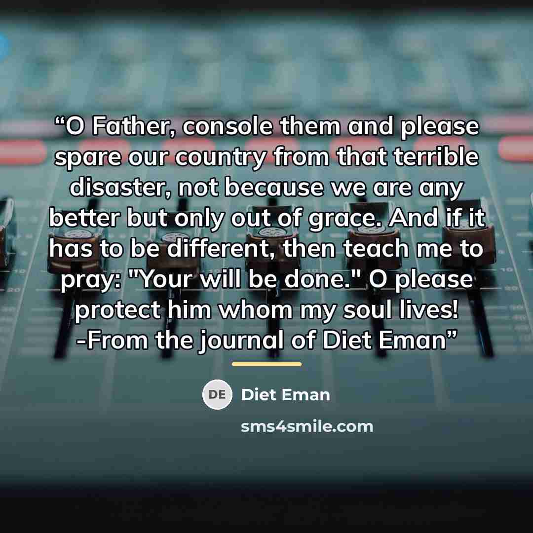 “O Father, console them and please spare our country from that terrible disaster, not because we are any better but only out of grace. And if it has to be different, then teach me to pray: "Your will be done." O please protect him whom my soul lives! -From the journal of Diet Eman” quote by Diet Eman
