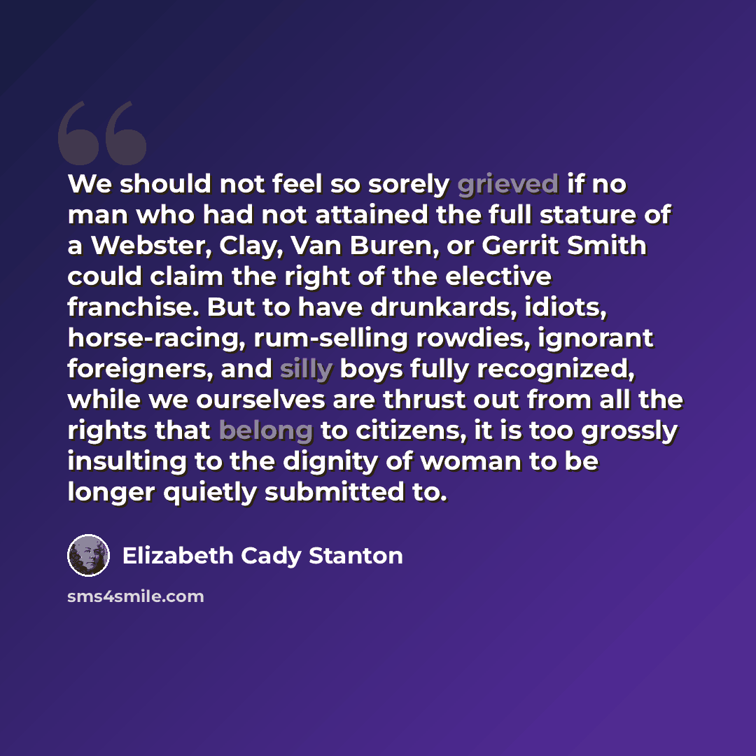 “We should not feel so sorely grieved if no man who had not attained the full stature of a Webster, Clay, Van Buren, or Gerrit Smith could claim the right of the elective franchise. But to have drunkards, idiots, horse-racing, rum-selling rowdies, ignorant foreigners, and silly boys fully…” quote by Elizabeth Cady Stanton