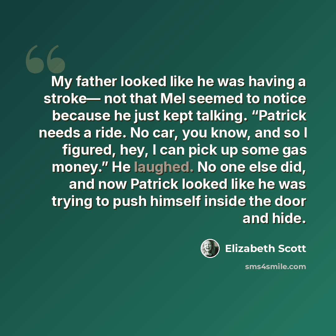 “My father looked like he was having a stroke— not that Mel seemed to notice because he just kept talking. “Patrick needs a ride. No car, you know, and so I figured, hey, I can pick up some gas money.” He laughed. No one else did, and now Patrick looked like he was trying to push himself inside the…” quote by Elizabeth Scott