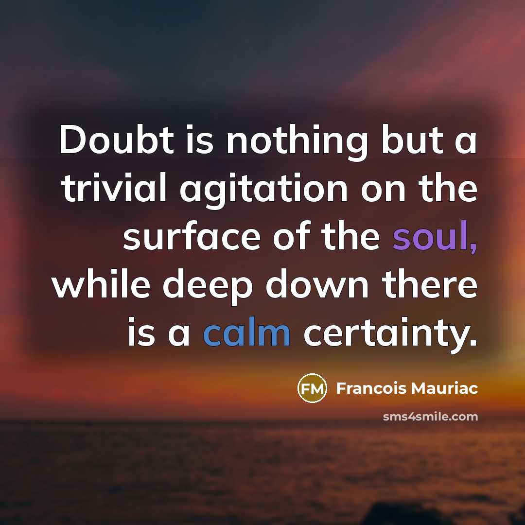 “Doubt is nothing but a trivial agitation on the surface of the soul, while deep down there is a calm certainty.” quote by Francois Mauriac