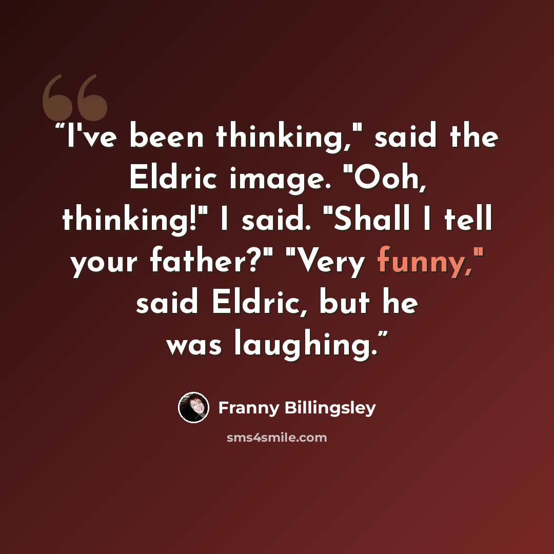 “I've been thinking," said the Eldric image. "Ooh, thinking!" I said. "Shall I tell your father?" "Very funny," said Eldric, but he was laughing.” quote by Franny Billingsley