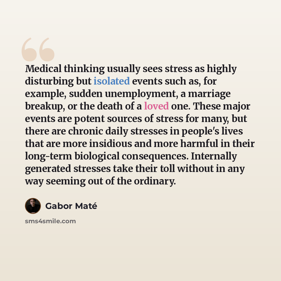 “Medical thinking usually sees stress as highly disturbing but isolated events such as, for example, sudden unemployment, a marriage breakup, or the death of a loved one. These major events are potent sources of stress for many, but there are chronic daily stresses in people's lives that are more…” quote by Gabor Mate