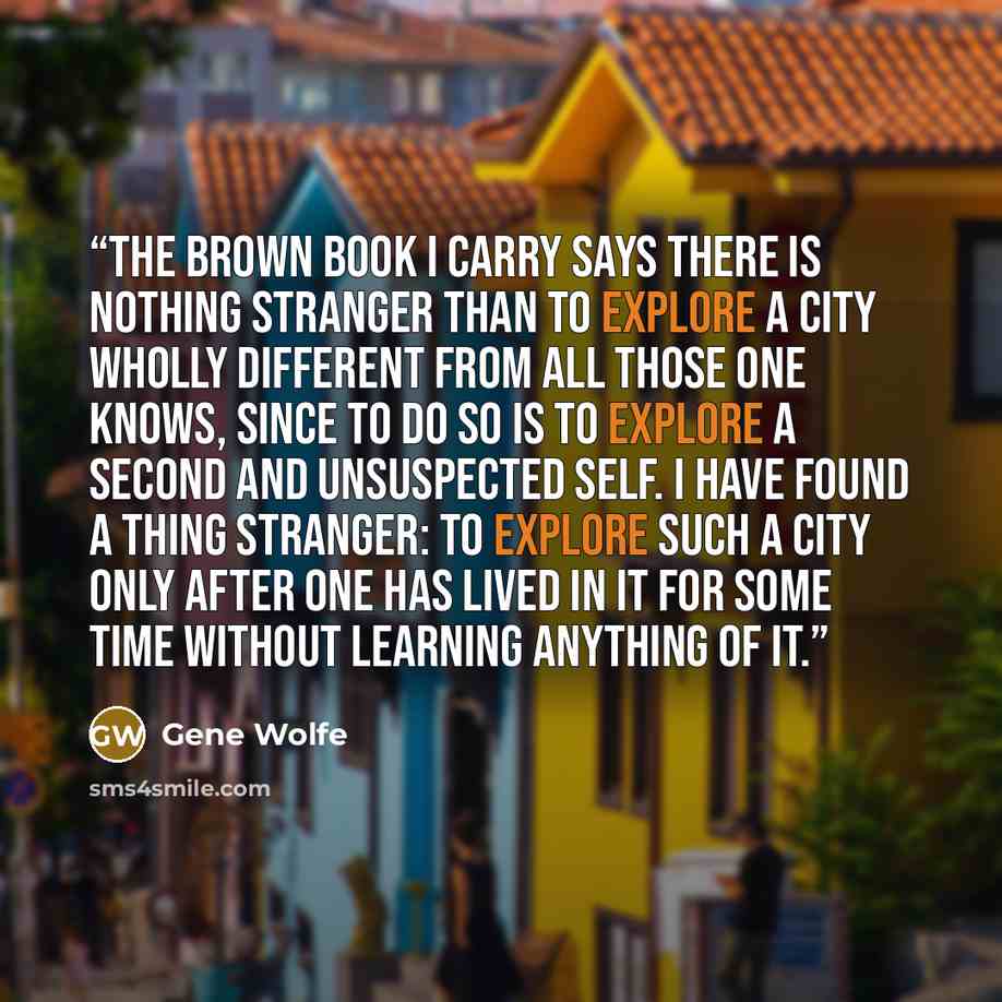 “The brown book I carry says there is nothing stranger than to explore a city wholly different from all those one knows, since to do so is to explore a second and unsuspected self. I have found a thing stranger: to explore such a city only after one has lived in it for some time without learning…” quote by Gene Wolfe