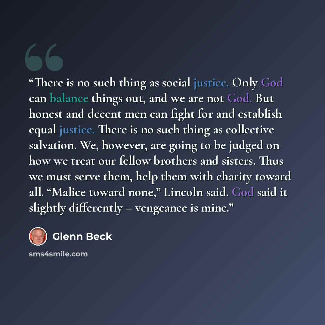 “There is no such thing as social justice. Only God can balance things out, and we are not God. But honest and decent men can fight for and establish equal justice. There is no such thing as collective salvation. We, however, are going to be judged on how we treat our fellow brothers and sisters…” quote by Glenn Beck