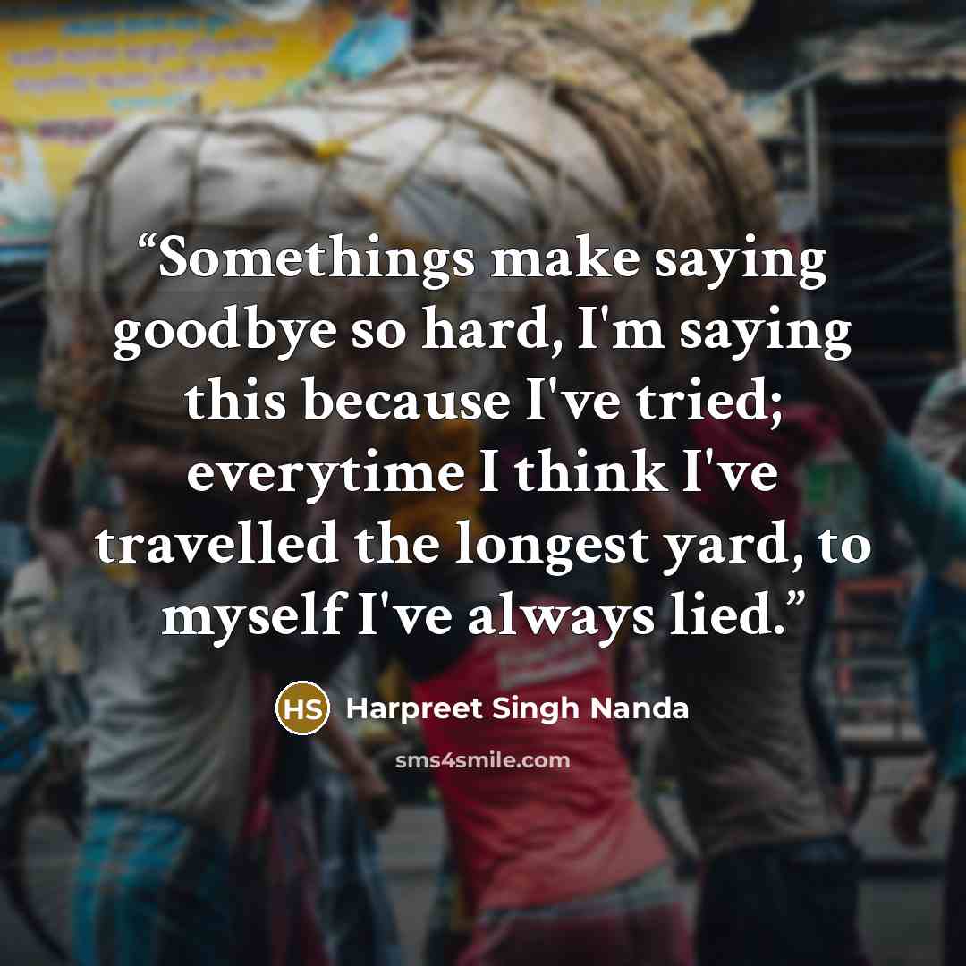 “Somethings make saying goodbye so hard, I'm saying this because I've tried; everytime I think I've travelled the longest yard, to myself I've always lied.” quote by Harpreet Singh Nanda
