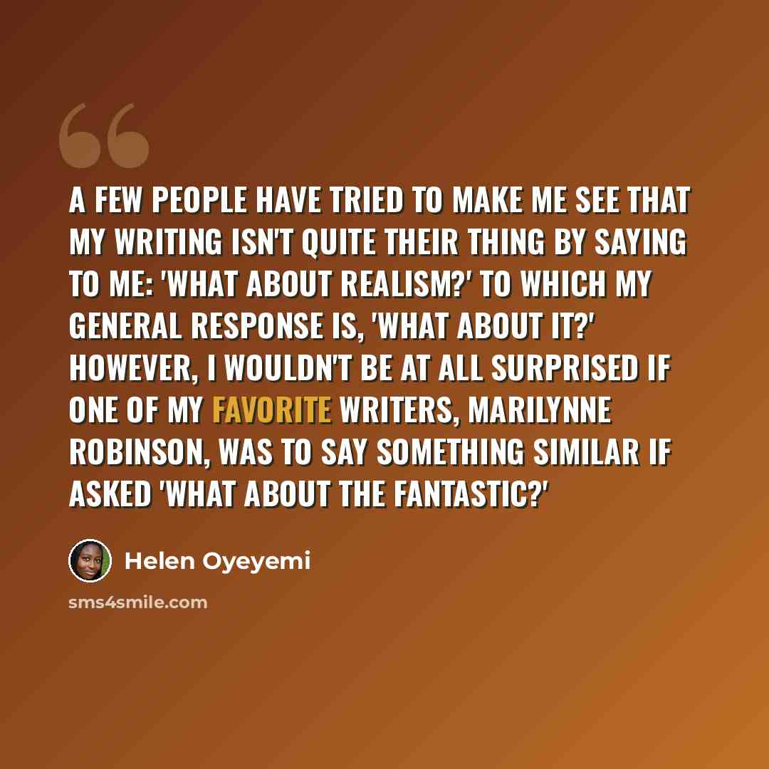 “A few people have tried to make me see that my writing isn't quite their thing by saying to me: 'What about realism?' To which my general response is, 'What about it?' However, I wouldn't be at all surprised if one of my favorite writers, Marilynne Robinson, was to say something similar if asked…” quote by Helen Oyeyemi