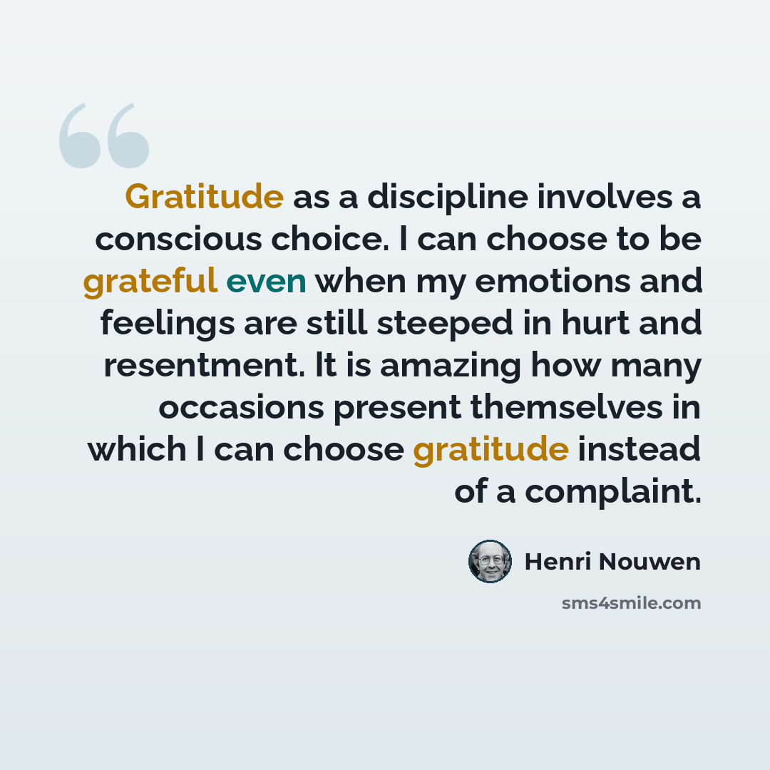 “Gratitude as a discipline involves a conscious choice. I can choose to be grateful even when my emotions and feelings are still steeped in hurt and resentment. It is amazing how many occasions present themselves in which I can choose gratitude instead of a complaint.” quote by Henri Nouwen