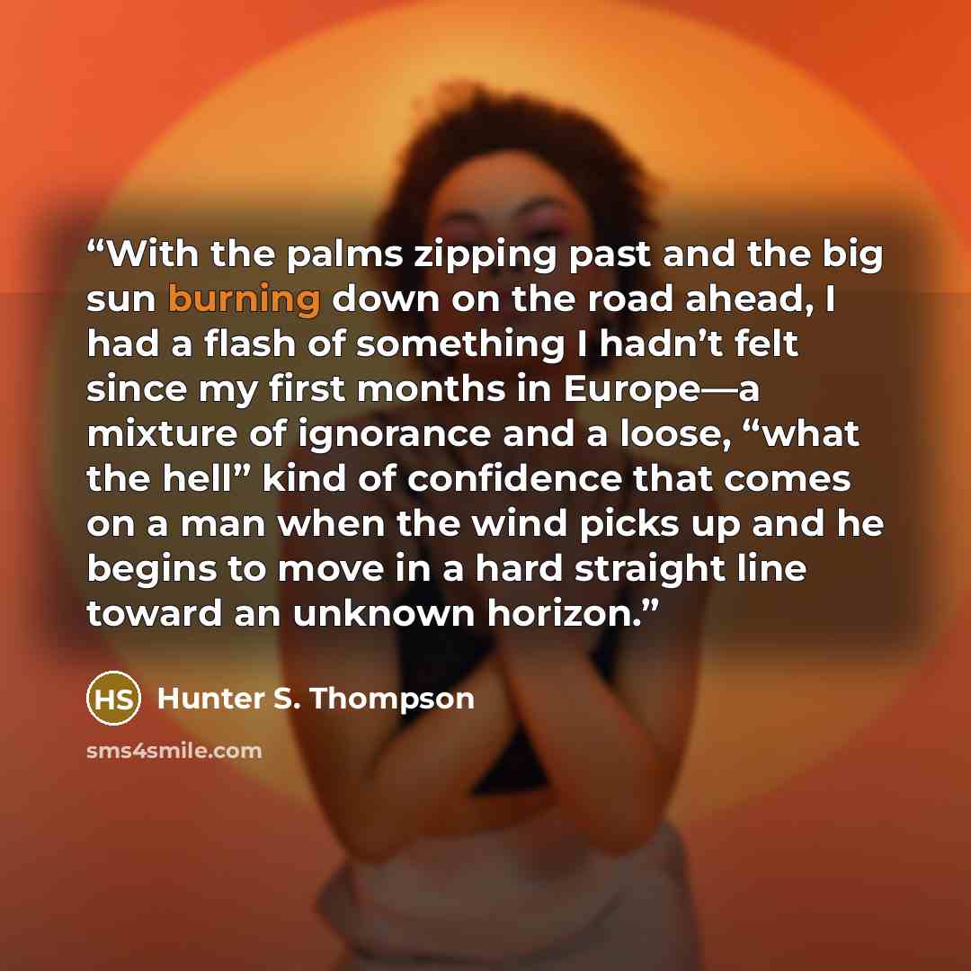 “With the palms zipping past and the big sun burning down on the road ahead, I had a flash of something I hadn’t felt since my first months in Europe—a mixture of ignorance and a loose, “what the hell” kind of confidence that comes on a man when the wind picks up and he begins to move in a hard…” quote by Hunter S. Thompson
