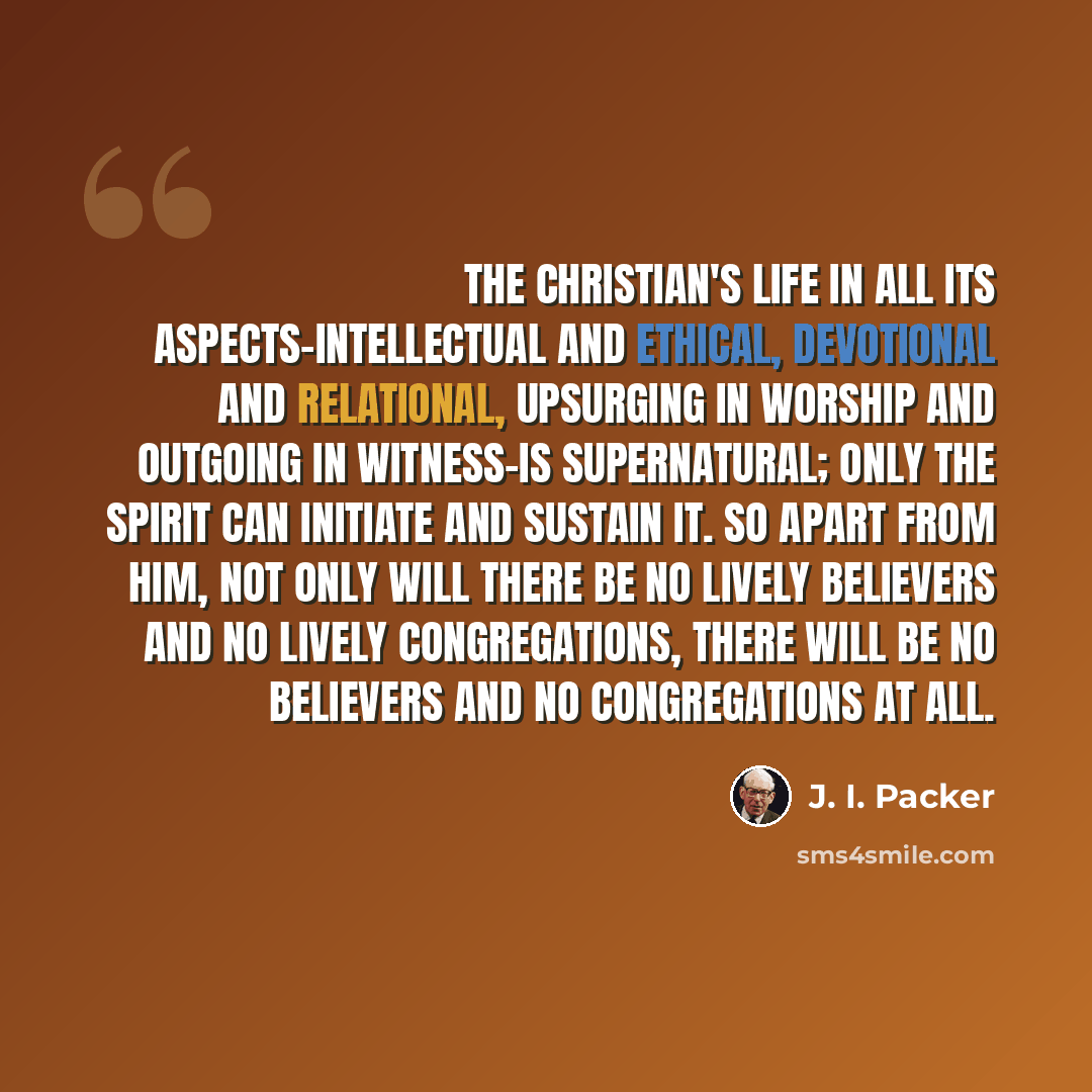 “The Christian's life in all its aspects-intellectual and ethical, devotional and relational, upsurging in worship and outgoing in witness-is supernatural; only the Spirit can initiate and sustain it. So apart from him, not only will there be no lively believers and no lively congregations, there…” quote by J. I. Packer