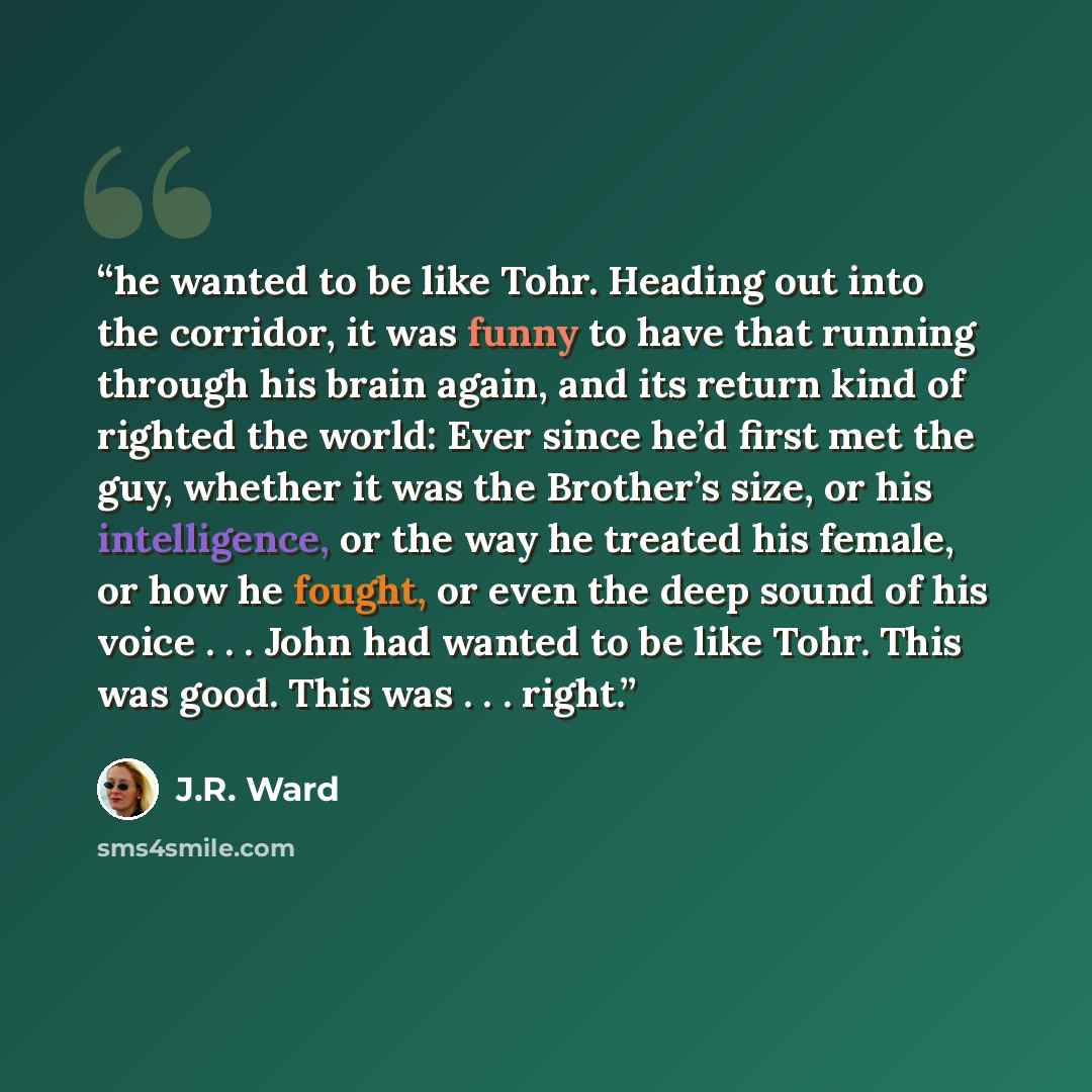 “he wanted to be like Tohr. Heading out into the corridor, it was funny to have that running through his brain again, and its return kind of righted the world: Ever since he’d first met the guy, whether it was the Brother’s size, or his intelligence, or the way he treated his female, or how he…” quote by J.R. Ward