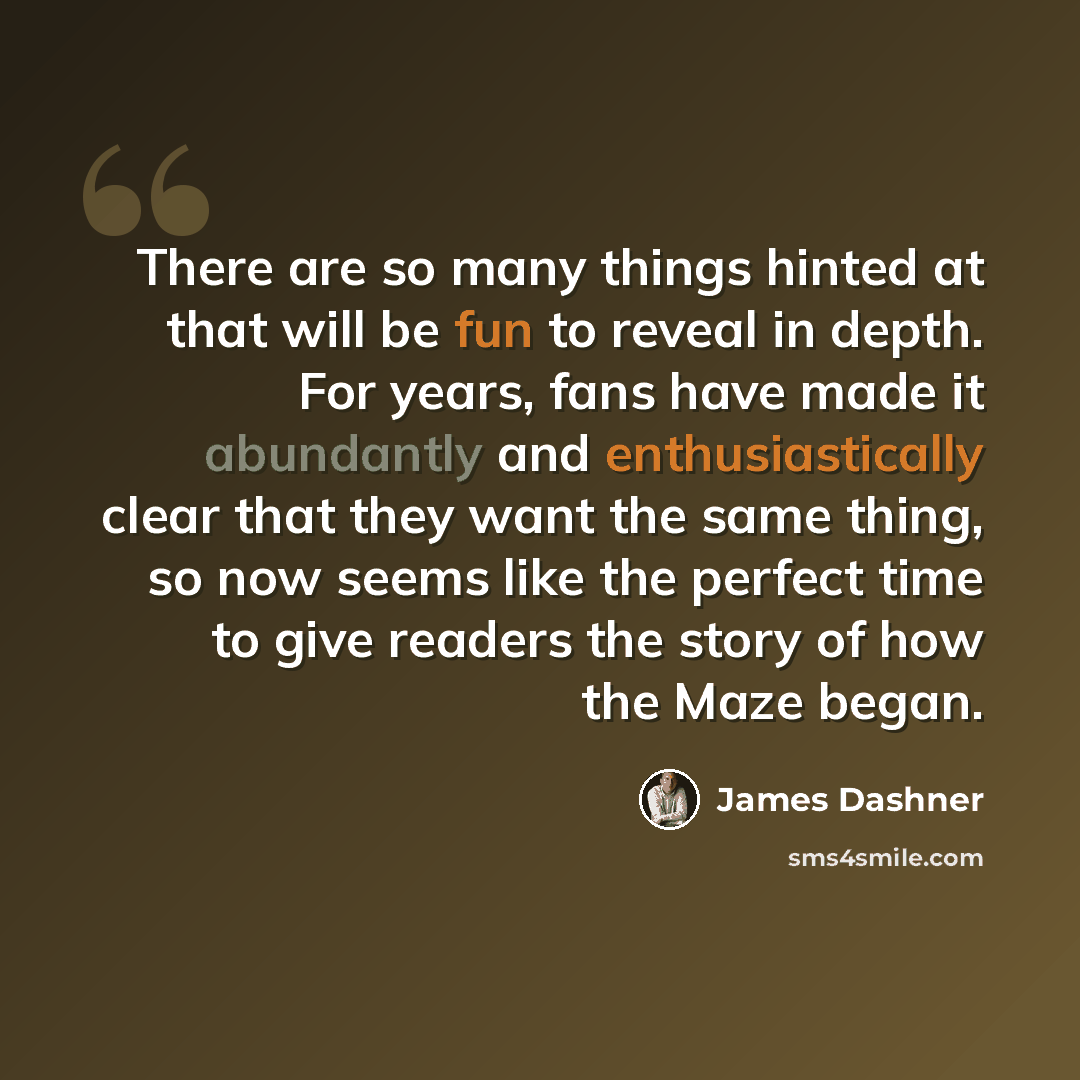 “There are so many things hinted at that will be fun to reveal in depth. For years, fans have made it abundantly and enthusiastically clear that they want the same thing, so now seems like the perfect time to give readers the story of how the Maze began.” quote by James Dashner