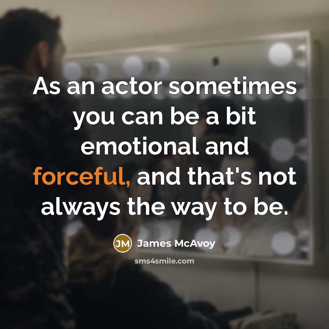 “As an actor sometimes you can be a bit emotional and forceful, and that's not always the way to be.” quote by James McAvoy