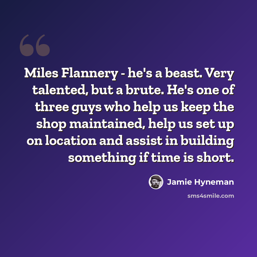 “Miles Flannery - he's a beast. Very talented, but a brute. He's one of three guys who help us keep the shop maintained, help us set up on location and assist in building something if time is short.” quote by Jamie Hyneman