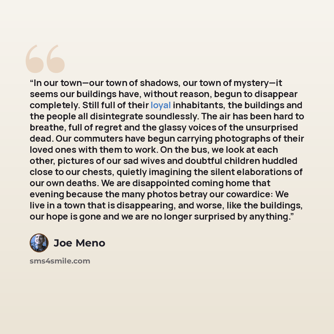 “In our town—our town of shadows, our town of mystery—it seems our buildings have, without reason, begun to disappear completely. Still full of their loyal inhabitants, the buildings and the people all disintegrate soundlessly. The air has been hard to breathe, full of regret and the glassy voices…” quote by Joe Meno
