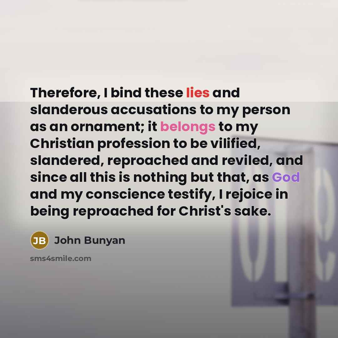 “Therefore, I bind these lies and slanderous accusations to my person as an ornament; it belongs to my Christian profession to be vilified, slandered, reproached and reviled, and since all this is nothing but that, as God and my conscience testify, I rejoice in being reproached for Christ's sake.” quote by John Bunyan