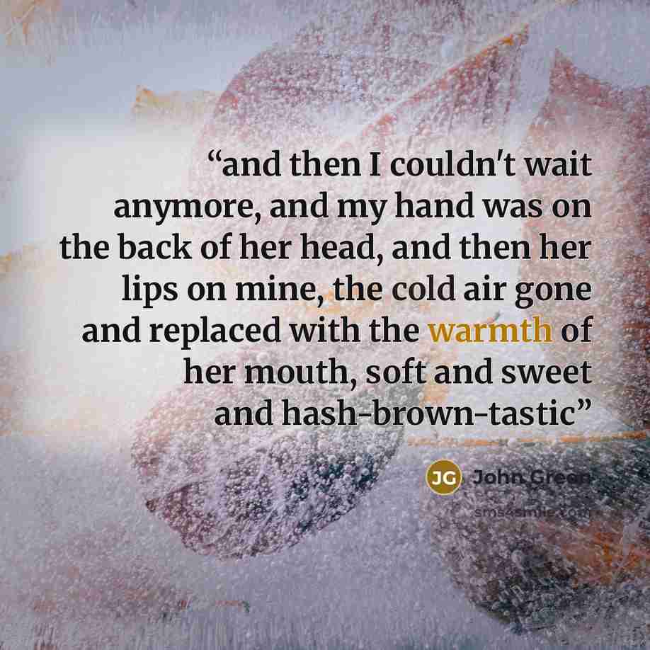“and then I couldn't wait anymore, and my hand was on the back of her head, and then her lips on mine, the cold air gone and replaced with the warmth of her mouth, soft and sweet and hash-brown-tastic” quote by John Green