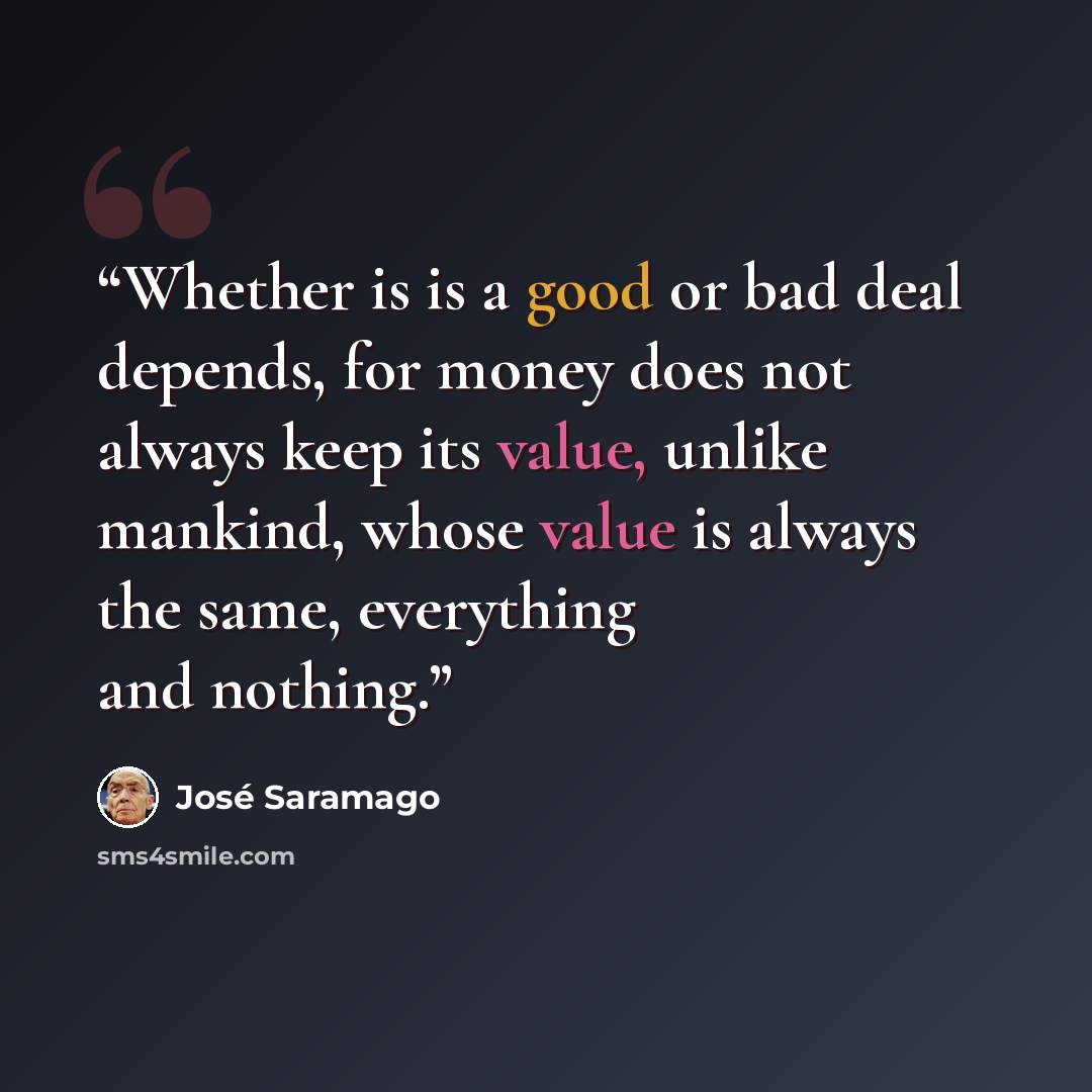 “Whether is is a good or bad deal depends, for money does not always keep its value, unlike mankind, whose value is always the same, everything and nothing.” quote by José Saramago