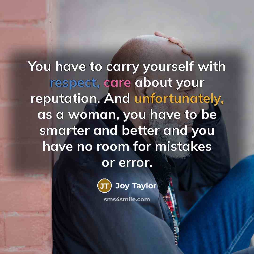 “You have to carry yourself with respect, care about your reputation. And unfortunately, as a woman, you have to be smarter and better and you have no room for mistakes or error.” quote by Joy Taylor