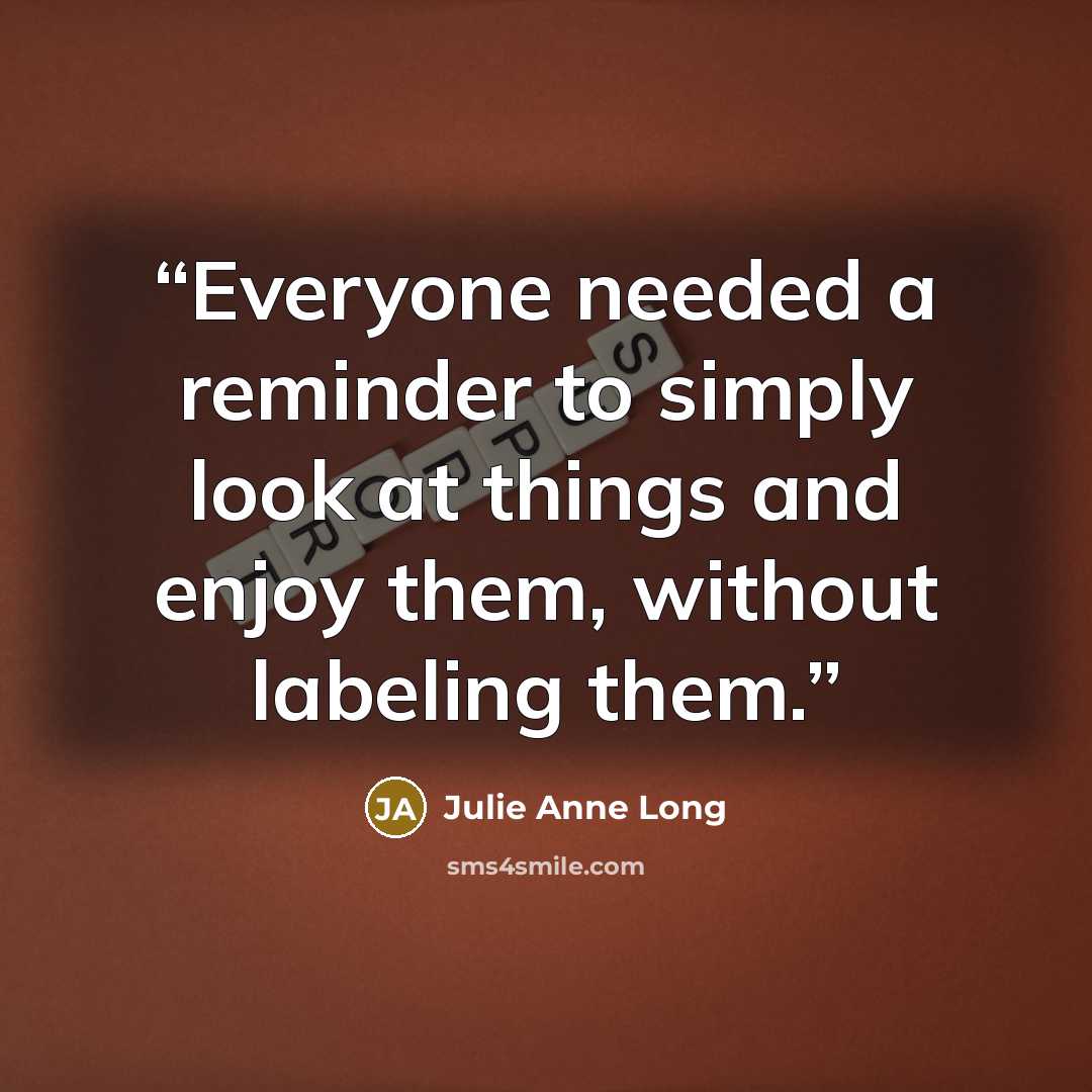 “Everyone needed a reminder to simply look at things and enjoy them, without labeling them.” quote by Julie Anne Long