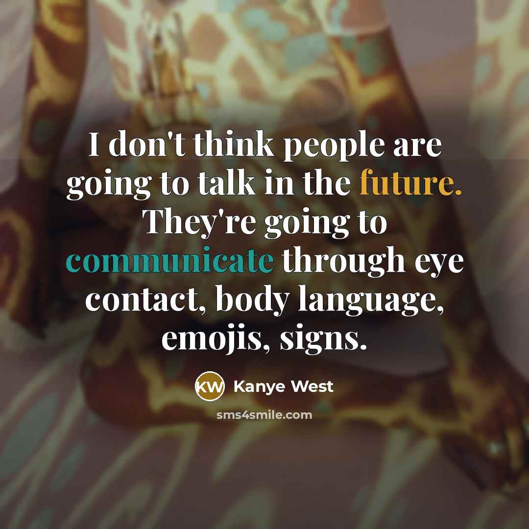 “I don't think people are going to talk in the future. They're going to communicate through eye contact, body language, emojis, signs.” quote by Kanye West