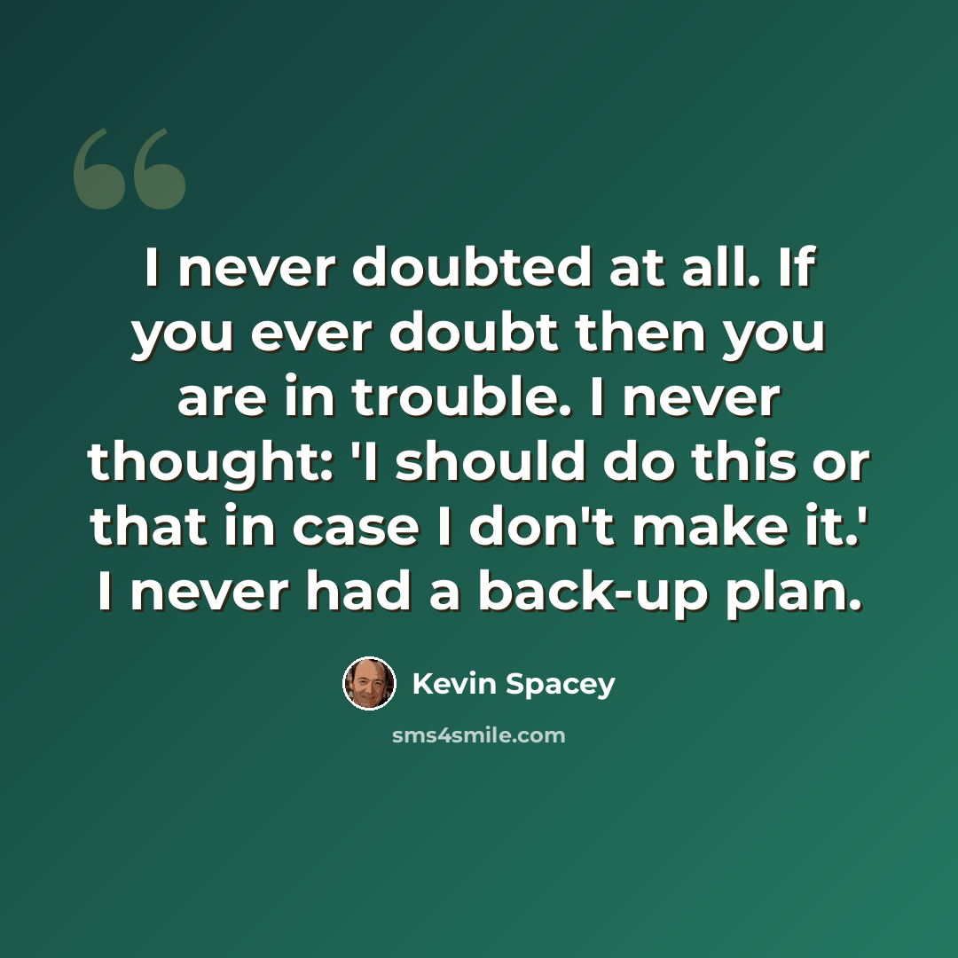 “I never doubted at all. If you ever doubt then you are in trouble. I never thought: 'I should do this or that in case I don't make it.' I never had a back-up plan.” quote by Kevin Spacey