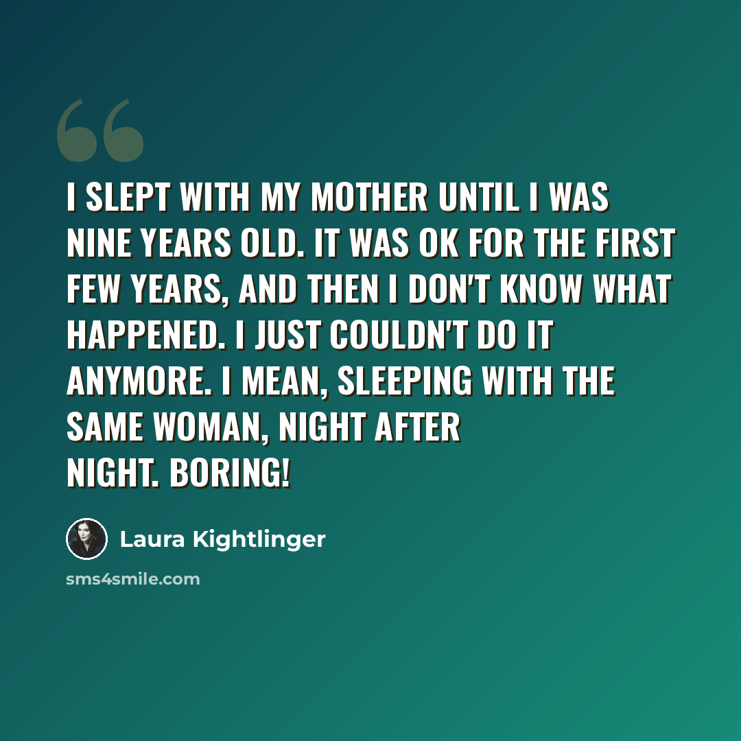 “I slept with my mother until I was nine years old. It was OK for the first few years, and then I don't know what happened. I just couldn't do it anymore. I mean, sleeping with the same woman, night after night. Boring!” quote by Laura Kightlinger